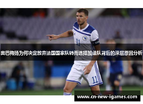 奥巴梅扬为何决定放弃法国国家队转而选择加蓬队背后的深层原因分析
