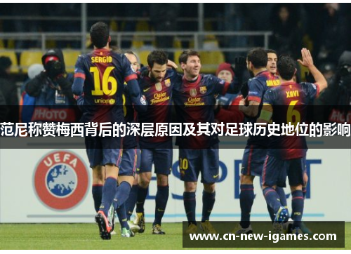 范尼称赞梅西背后的深层原因及其对足球历史地位的影响 范尼称赞梅西背后的深层原因及其对足球历史地位的影响