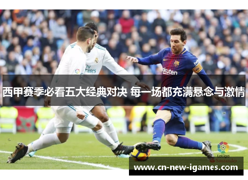 西甲赛季必看五大经典对决 每一场都充满悬念与激情