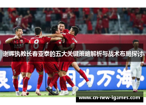 谢晖执教长春亚泰的五大关键策略解析与战术布局探讨