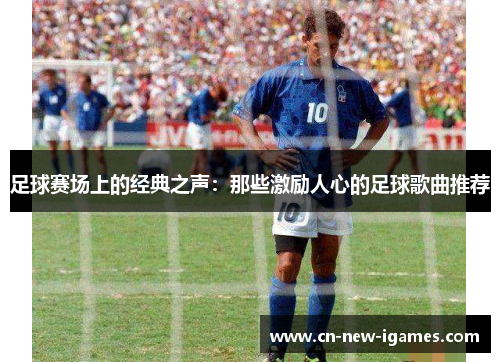 足球赛场上的经典之声:那些激励人心的足球歌曲推荐 足球赛场上的经典之声:那些激励人心的足球歌曲推荐