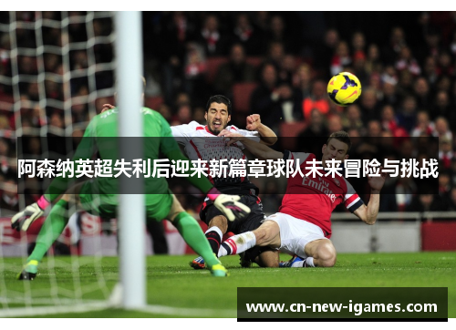 阿森纳英超失利后迎来新篇章球队未来冒险与挑战 阿森纳英超失利后迎来新篇章球队未来冒险与挑战