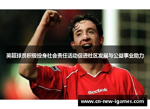 英超球员积极投身社会责任活动促进社区发展与公益事业助力