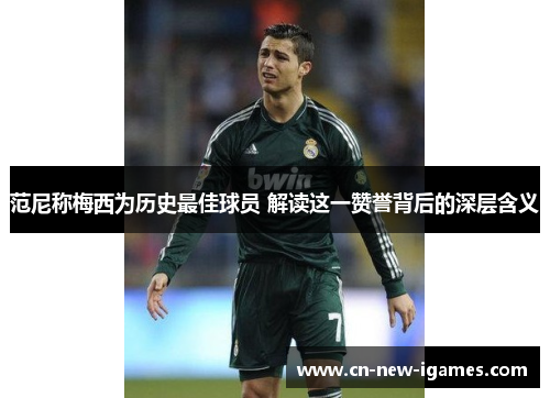 范尼称梅西为历史最佳球员 解读这一赞誉背后的深层含义