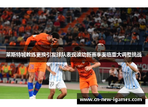 莱斯特城教练更换引发球队表现波动新赛季面临重大调整挑战