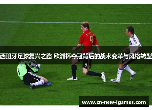 西班牙足球复兴之路 欧洲杯夺冠背后的战术变革与风格转型 西班牙足球复兴之路 欧洲杯夺冠背后的战术变革与风格转型