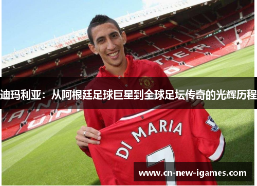 迪玛利亚:从阿根廷足球巨星到全球足坛传奇的光辉历程 迪玛利亚:从阿根廷足球巨星到全球足坛传奇的光辉历程