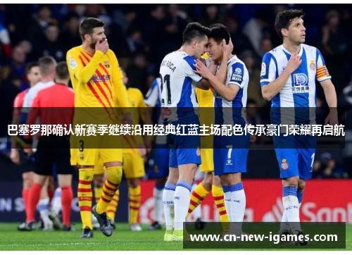 巴塞罗那确认新赛季继续沿用经典红蓝主场配色传承豪门荣耀再启航 巴塞罗那确认新赛季继续沿用经典红蓝主场配色传承豪门荣耀再启航