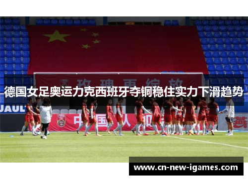德国女足奥运力克西班牙夺铜稳住实力下滑趋势 德国女足奥运力克西班牙夺铜稳住实力下滑趋势