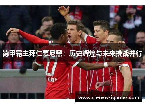德甲霸主拜仁慕尼黑：历史辉煌与未来挑战并行