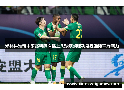 米林科维奇中东赛场屡次插上头球频频建功展现强势锋线威力 米林科维奇中东赛场屡次插上头球频频建功展现强势锋线威力