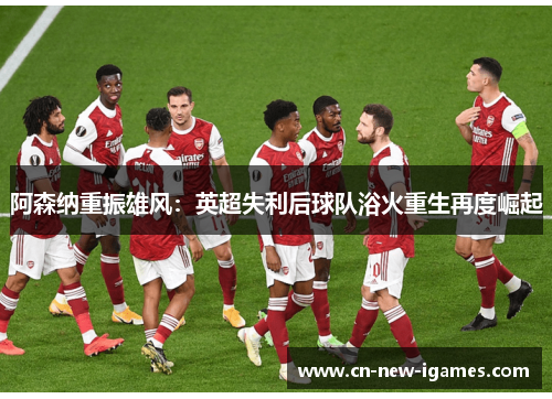 阿森纳重振雄风:英超失利后球队浴火重生再度崛起 阿森纳重振雄风:英超失利后球队浴火重生再度崛起