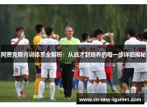 阿贾克斯青训体系全解析：从选才到培养的每一步详细揭秘